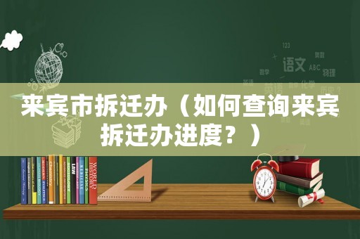 來(lái)賓市拆遷辦（如何查詢來(lái)賓拆遷辦進(jìn)度？）