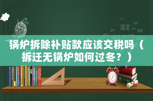 鍋爐拆除補(bǔ)貼款應(yīng)該交稅嗎（拆遷無鍋爐如何過冬？）