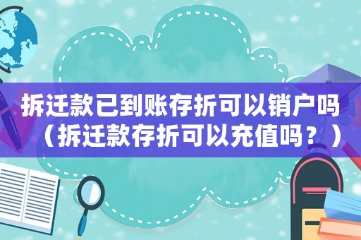 拆遷款已到賬存折可以銷戶嗎（拆遷款存折可以充值嗎？）