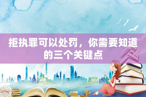 拒執(zhí)罪可以處罰，你需要知道的三個關(guān)鍵點