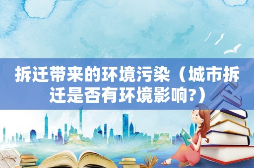 拆遷帶來(lái)的環(huán)境污染（城市拆遷是否有環(huán)境影響?）