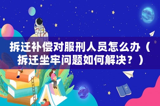 拆遷補(bǔ)償對(duì)服刑人員怎么辦（拆遷坐牢問題如何解決？）