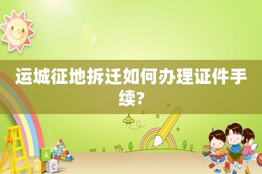 運城征地拆遷如何辦理證件手續(xù)?