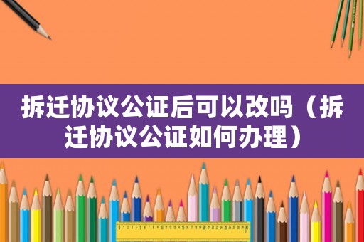 拆遷協(xié)議公證后可以改嗎（拆遷協(xié)議公證如何辦理）