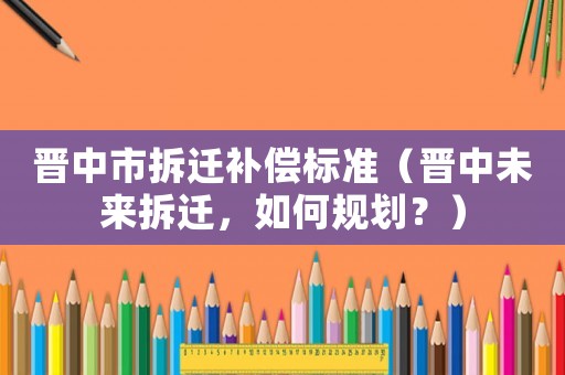 晉中市拆遷補償標準（晉中未來拆遷，如何規(guī)劃？）