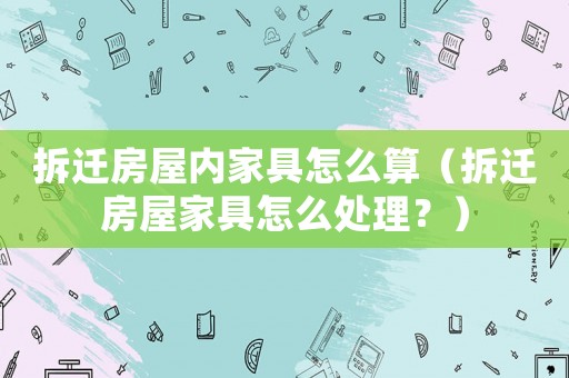 拆遷房屋內(nèi)家具怎么算（拆遷房屋家具怎么處理？）