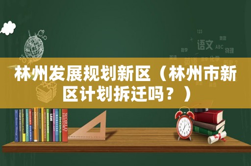 林州發(fā)展規(guī)劃新區(qū)（林州市新區(qū)計劃拆遷嗎？）