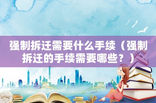 強(qiáng)制拆遷需要什么手續(xù)（強(qiáng)制拆遷的手續(xù)需要哪些？）