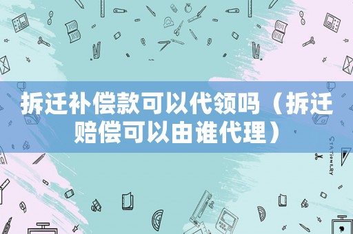 拆遷補(bǔ)償款可以代領(lǐng)嗎（拆遷賠償可以由誰(shuí)代理）
