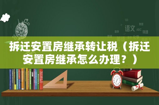 拆遷安置房繼承轉(zhuǎn)讓稅（拆遷安置房繼承怎么辦理？）