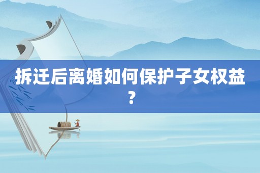 拆遷后離婚如何保護(hù)子女權(quán)益？