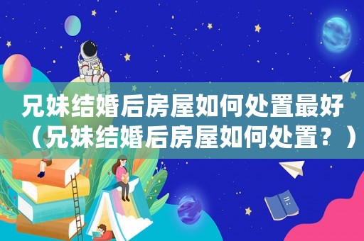 兄妹結(jié)婚后房屋如何處置最好（兄妹結(jié)婚后房屋如何處置？）