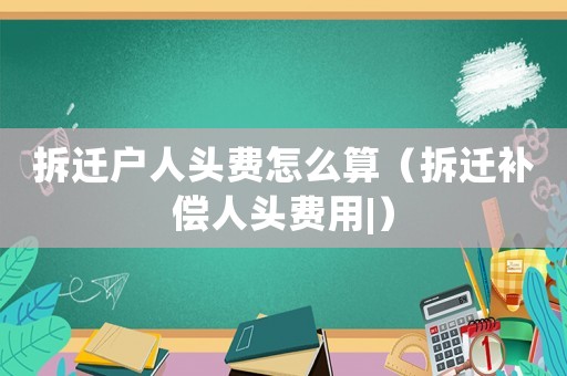拆遷戶(hù)人頭費(fèi)怎么算（拆遷補(bǔ)償人頭費(fèi)用|）