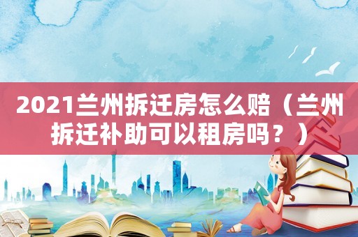 2021蘭州拆遷房怎么賠（蘭州拆遷補助可以租房嗎？）