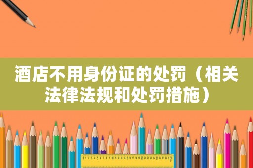酒店不用身份證的處罰（相關(guān)法律法規(guī)和處罰措施）