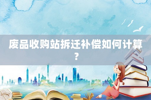 廢品收購站拆遷補(bǔ)償如何計算？