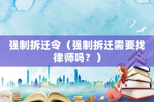 強(qiáng)制拆遷令（強(qiáng)制拆遷需要找律師嗎？）