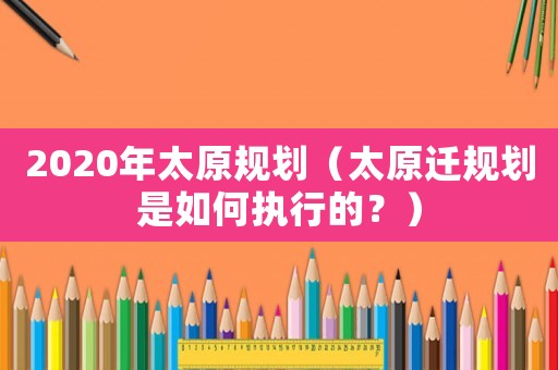 2020年太原規(guī)劃（太原遷規(guī)劃是如何執(zhí)行的？）