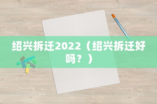 紹興拆遷2022（紹興拆遷好嗎？）