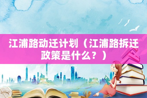 江浦路動(dòng)遷計(jì)劃（江浦路拆遷政策是什么？）