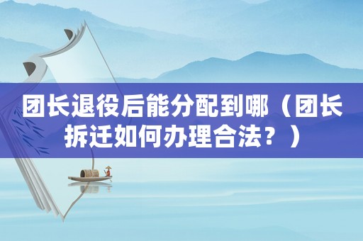 團(tuán)長(zhǎng)退役后能分配到哪（團(tuán)長(zhǎng)拆遷如何辦理合法？）