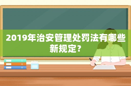 2019年治安管理處罰法有哪些新規(guī)定？