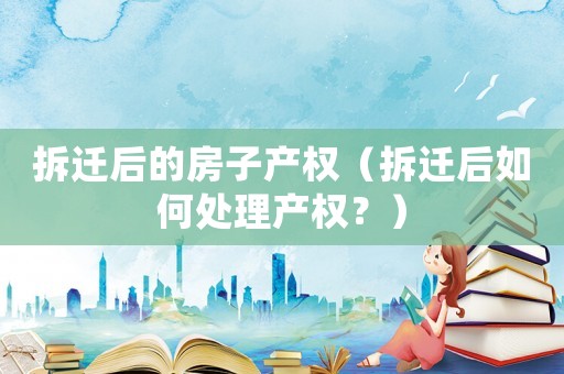 拆遷后的房子產(chǎn)權（拆遷后如何處理產(chǎn)權？）