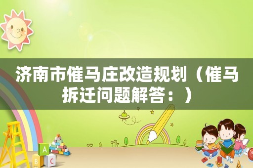 濟(jì)南市催馬莊改造規(guī)劃（催馬拆遷問題解答：）