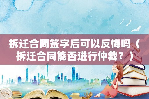 拆遷合同簽字后可以反悔嗎（拆遷合同能否進(jìn)行仲裁？）