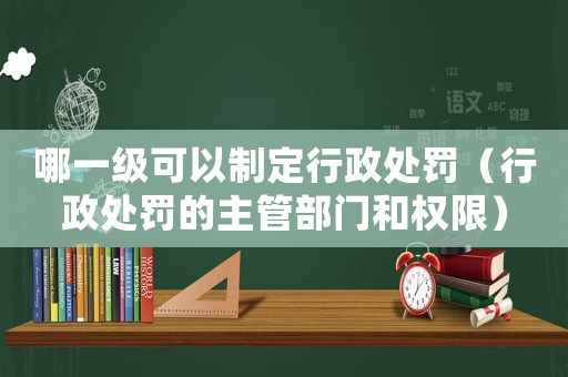 哪一級可以制定行政處罰（行政處罰的主管部門和權(quán)限）