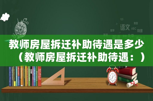 教師房屋拆遷補(bǔ)助待遇是多少（教師房屋拆遷補(bǔ)助待遇：）