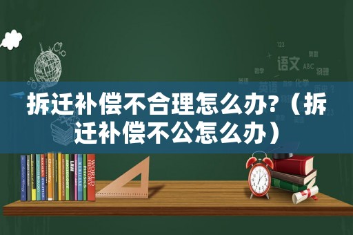 拆遷補償不合理怎么辦?（拆遷補償不公怎么辦）