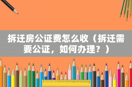 拆遷房公證費怎么收（拆遷需要公證，如何辦理？）