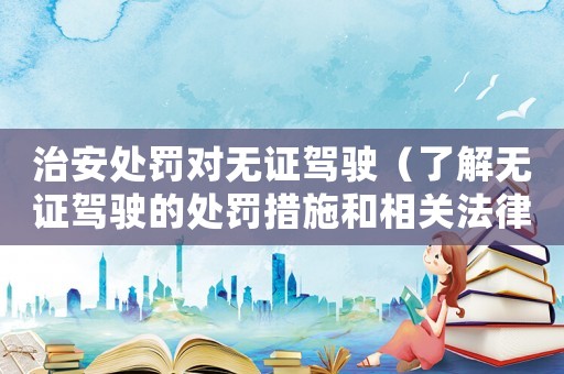 治安處罰對無證駕駛（了解無證駕駛的處罰措施和相關(guān)法律法規(guī)）
