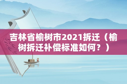 吉林省榆樹(shù)市2021拆遷（榆樹(shù)拆遷補(bǔ)償標(biāo)準(zhǔn)如何？）