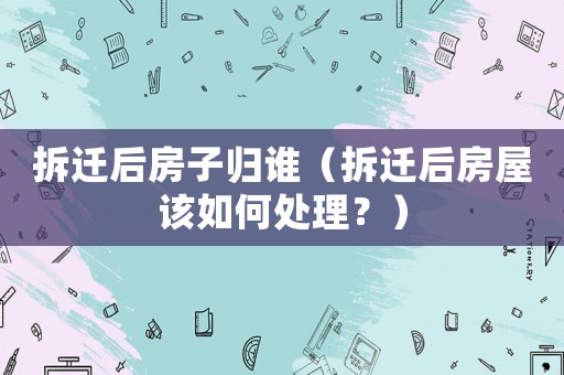 拆遷后房子歸誰（拆遷后房屋該如何處理？）
