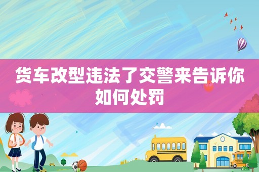 貨車(chē)改型違法了交警來(lái)告訴你如何處罰