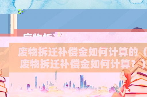 廢物拆遷補(bǔ)償金如何計(jì)算的（廢物拆遷補(bǔ)償金如何計(jì)算？）
