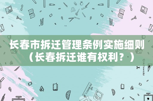 長(zhǎng)春市拆遷管理?xiàng)l例實(shí)施細(xì)則（長(zhǎng)春拆遷誰有權(quán)利？）