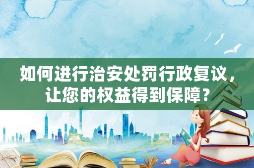 如何進(jìn)行治安處罰行政復(fù)議，讓您的權(quán)益得到保障？