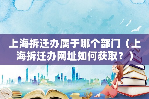 上海拆遷辦屬于哪個(gè)部門(mén)（上海拆遷辦網(wǎng)址如何獲取？）