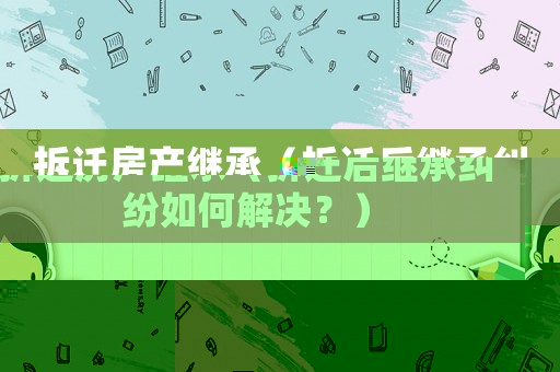 拆遷房產(chǎn)繼承（拆遷后繼承糾紛如何解決？）