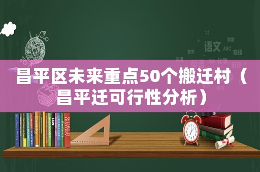 昌平區(qū)未來重點50個搬遷村（昌平遷可行性分析）