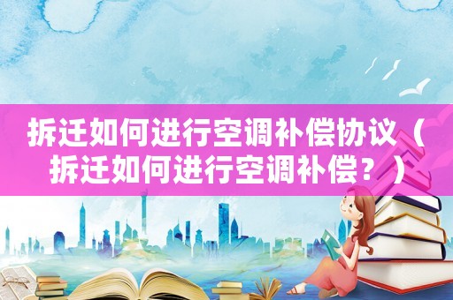 拆遷如何進(jìn)行空調(diào)補(bǔ)償協(xié)議（拆遷如何進(jìn)行空調(diào)補(bǔ)償？）