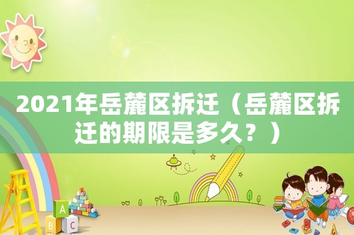 2021年岳麓區(qū)拆遷（岳麓區(qū)拆遷的期限是多久？）