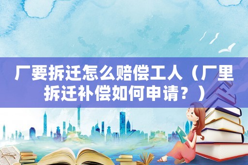 廠要拆遷怎么賠償工人（廠里拆遷補(bǔ)償如何申請？）
