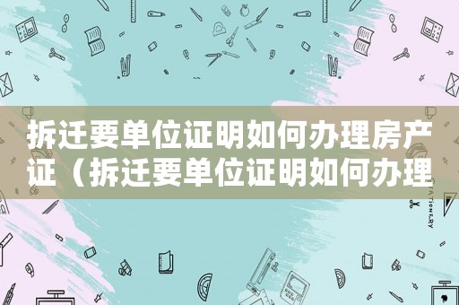 拆遷要單位證明如何辦理房產(chǎn)證（拆遷要單位證明如何辦理？）