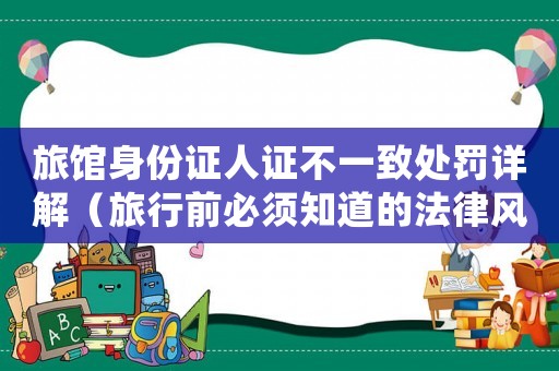 旅館身份證人證不一致處罰詳解（旅行前必須知道的法律風(fēng)險(xiǎn)）