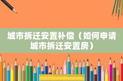 城市拆遷安置補(bǔ)償（如何申請(qǐng)城市拆遷安置房）