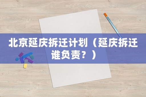 北京延慶拆遷計劃（延慶拆遷誰負(fù)責(zé)？）